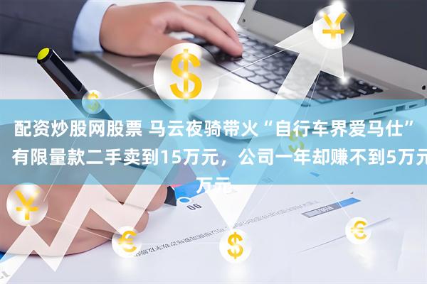 配资炒股网股票 马云夜骑带火“自行车界爱马仕”，有限量款二手卖到15万元，公司一年却赚不到5万元