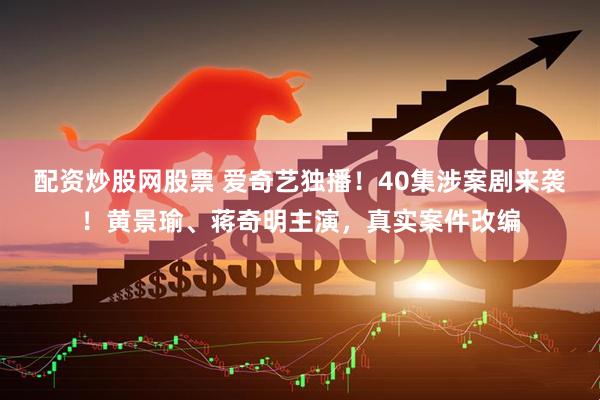 配资炒股网股票 爱奇艺独播！40集涉案剧来袭！黄景瑜、蒋奇明主演，真实案件改编