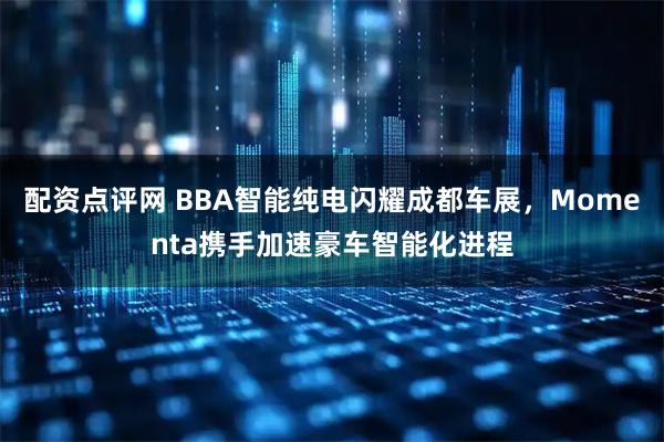 配资点评网 BBA智能纯电闪耀成都车展，Momenta携手加速豪车智能化进程