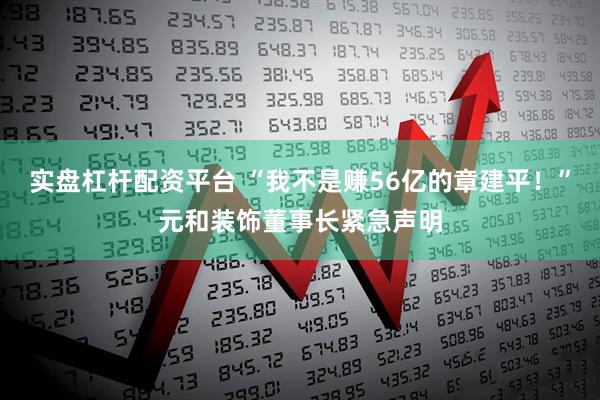 实盘杠杆配资平台 “我不是赚56亿的章建平！”元和装饰董事长紧急声明