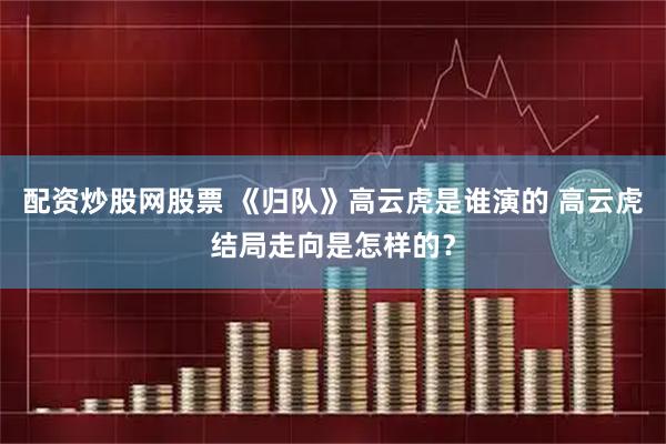 配资炒股网股票 《归队》高云虎是谁演的 高云虎结局走向是怎样的？