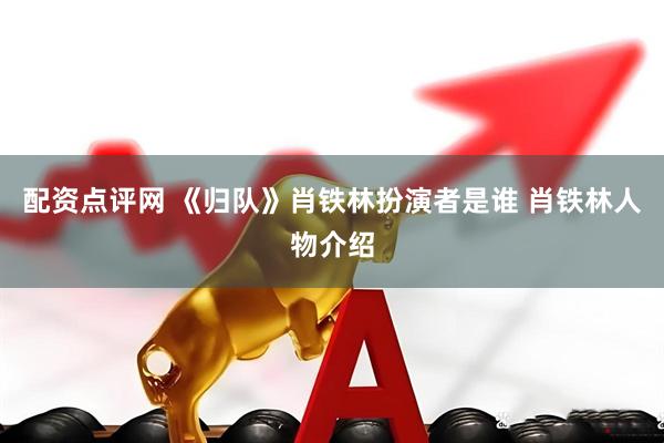 配资点评网 《归队》肖铁林扮演者是谁 肖铁林人物介绍
