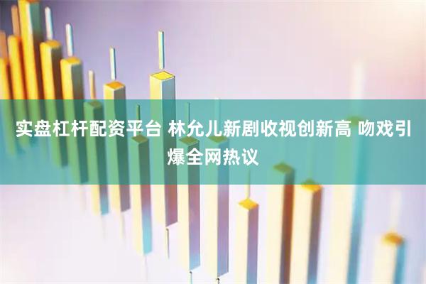 实盘杠杆配资平台 林允儿新剧收视创新高 吻戏引爆全网热议