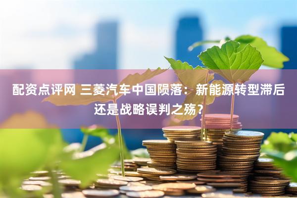 配资点评网 三菱汽车中国陨落：新能源转型滞后还是战略误判之殇？