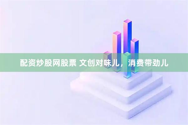 配资炒股网股票 文创对味儿，消费带劲儿