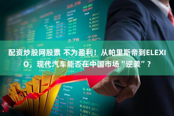 配资炒股网股票 不为盈利！从帕里斯帝到ELEXIO，现代汽车能否在中国市场“逆袭”？