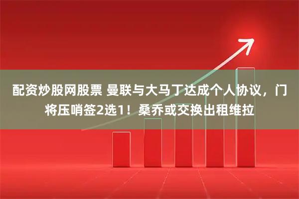配资炒股网股票 曼联与大马丁达成个人协议，门将压哨签2选1！桑乔或交换出租维拉