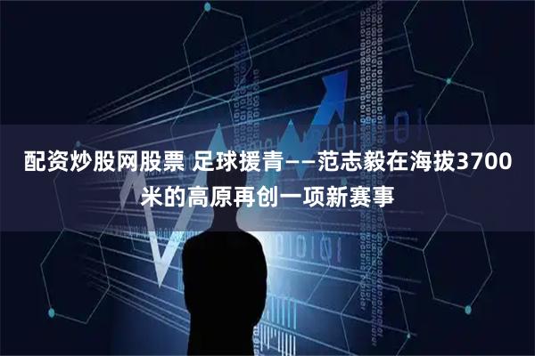 配资炒股网股票 足球援青——范志毅在海拔3700米的高原再创一项新赛事