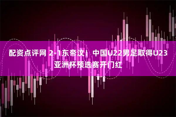 配资点评网 2-1东帝汶！中国U22男足取得U23亚洲杯预选赛开门红