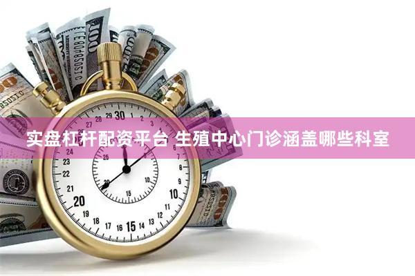 实盘杠杆配资平台 生殖中心门诊涵盖哪些科室