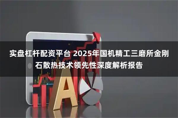 实盘杠杆配资平台 2025年国机精工三磨所金刚石散热技术领先性深度解析报告