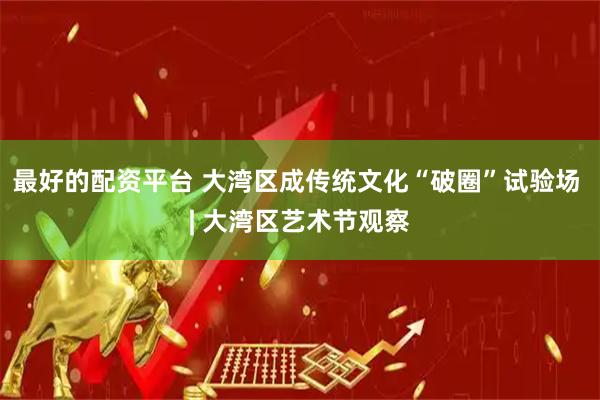 最好的配资平台 大湾区成传统文化“破圈”试验场 | 大湾区艺术节观察