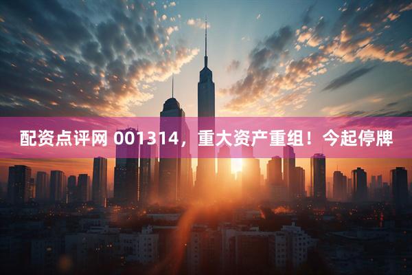 配资点评网 001314，重大资产重组！今起停牌