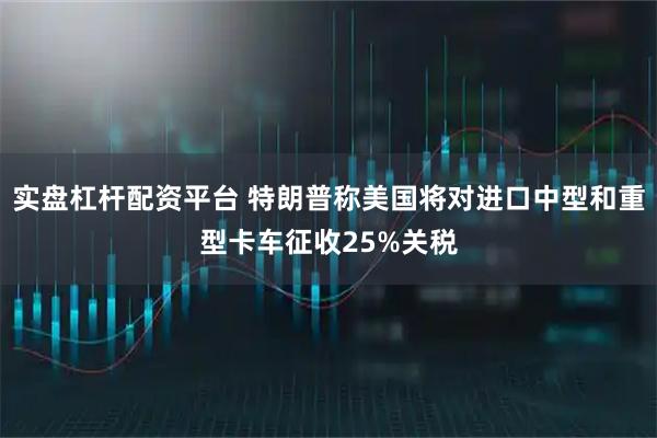 实盘杠杆配资平台 特朗普称美国将对进口中型和重型卡车征收25%关税