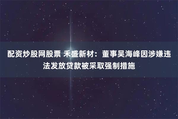 配资炒股网股票 禾盛新材：董事吴海峰因涉嫌违法发放贷款被采取强制措施