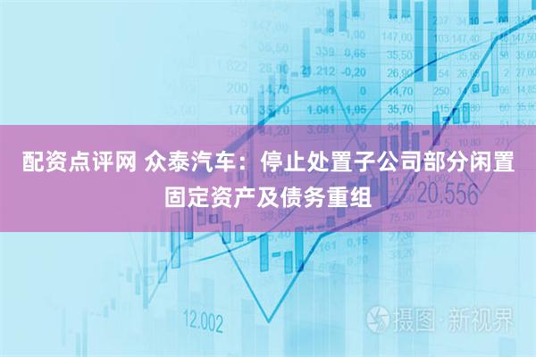 配资点评网 众泰汽车：停止处置子公司部分闲置固定资产及债务重组