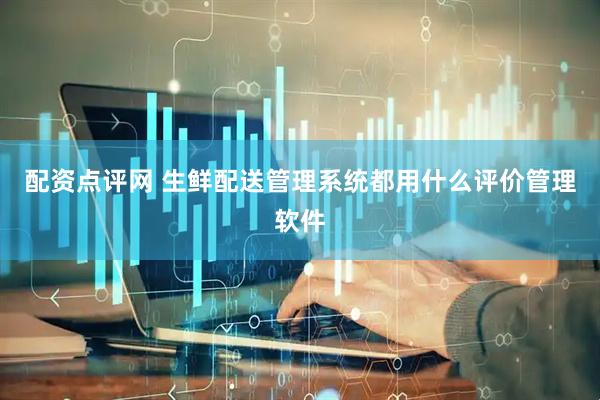 配资点评网 生鲜配送管理系统都用什么评价管理软件