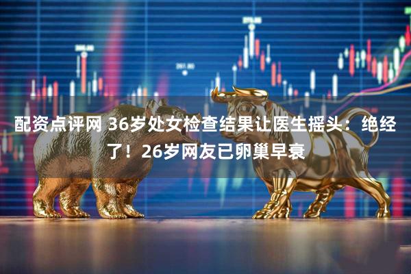 配资点评网 36岁处女检查结果让医生摇头:绝经了!26岁网友已卵巢早衰