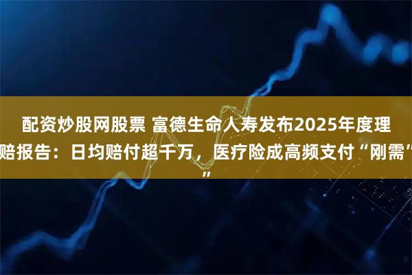 配资炒股网股票 富德生命人寿发布2025年度理赔报告：日均赔付超千万，医疗险成高频支付“刚需”