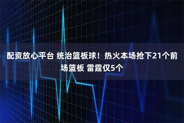 配资放心平台 统治篮板球！热火本场抢下21个前场篮板 雷霆仅5个