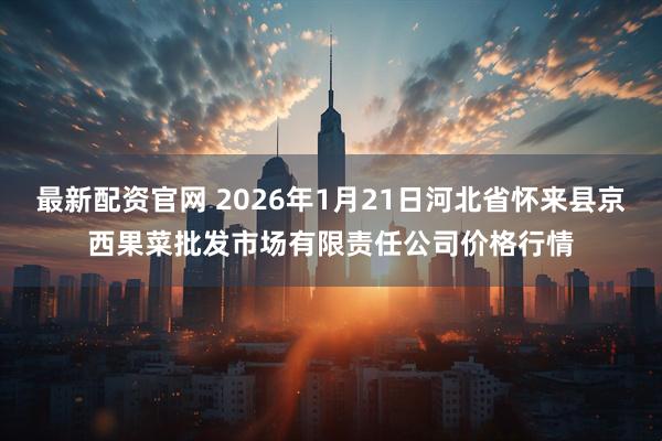 最新配资官网 2026年1月21日河北省怀来县京西果菜批发市场有限责任公司价格行情