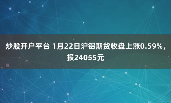 炒股开户平台 1月22日沪铝期货收盘上涨0.59%，报24055元