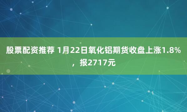 股票配资推荐 1月22日氧化铝期货收盘上涨1.8%，报2717元