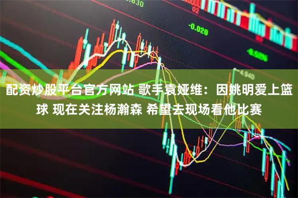 配资炒股平台官方网站 歌手袁娅维：因姚明爱上篮球 现在关注杨瀚森 希望去现场看他比赛