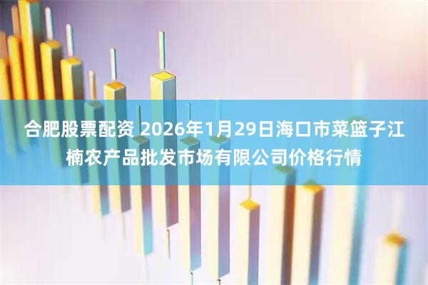 合肥股票配资 2026年1月29日海口市菜篮子江楠农产品批发市场有限公司价格行情