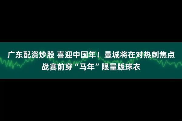 广东配资炒股 喜迎中国年！曼城将在对热刺焦点战赛前穿“马年”限量版球衣