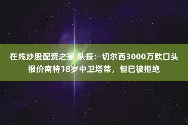 在线炒股配资之家 队报：切尔西3000万欧口头报价南特18岁中卫塔蒂，但已被拒绝