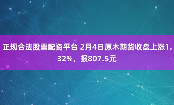 正规合法股票配资平台 2月4日原木期货收盘上涨1.32%，报807.5元