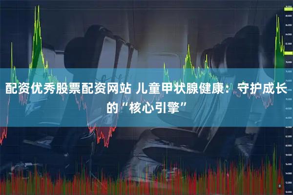 配资优秀股票配资网站 儿童甲状腺健康：守护成长的“核心引擎”