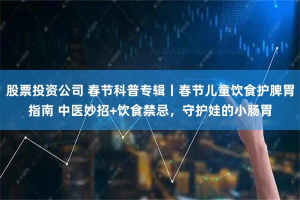 股票投资公司 春节科普专辑丨春节儿童饮食护脾胃指南 中医妙招+饮食禁忌,守护娃的小肠胃