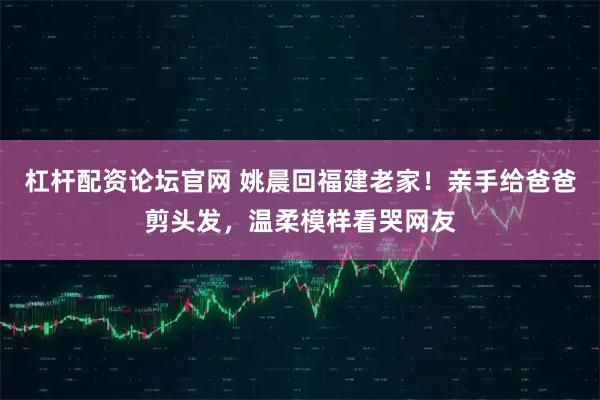 杠杆配资论坛官网 姚晨回福建老家！亲手给爸爸剪头发，温柔模样看哭网友