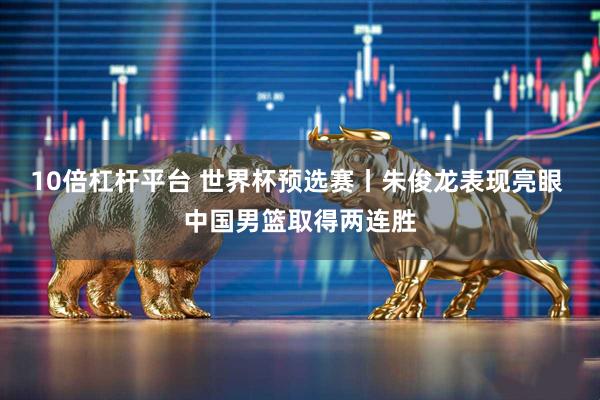 10倍杠杆平台 世界杯预选赛丨朱俊龙表现亮眼 中国男篮取得两连胜