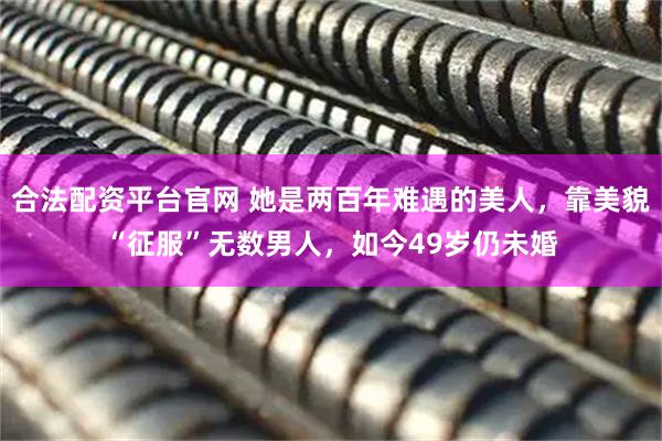合法配资平台官网 她是两百年难遇的美人，靠美貌“征服”无数男人，如今49岁仍未婚