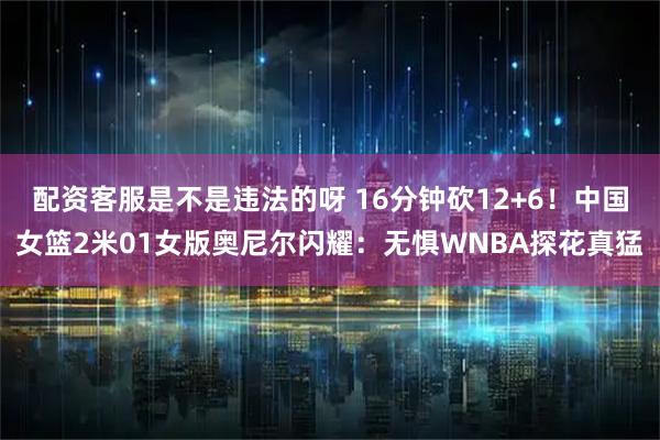 配资客服是不是违法的呀 16分钟砍12+6！中国女篮2米01女版奥尼尔闪耀：无惧WNBA探花真猛