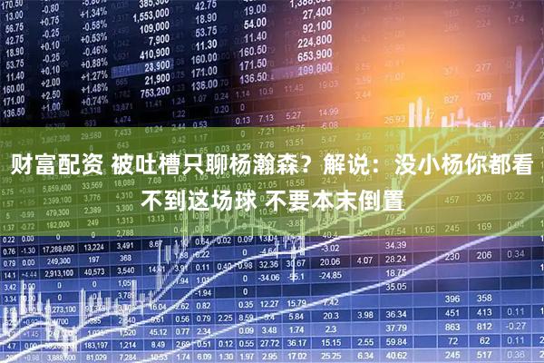 财富配资 被吐槽只聊杨瀚森?解说:没小杨你都看不到这场球 不要本末倒置