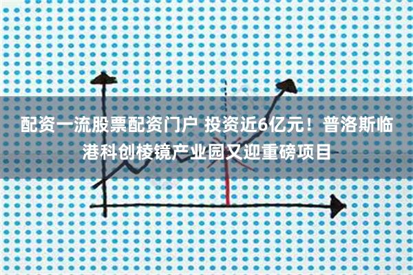 配资一流股票配资门户 投资近6亿元！普洛斯临港科创棱镜产业园又迎重磅项目
