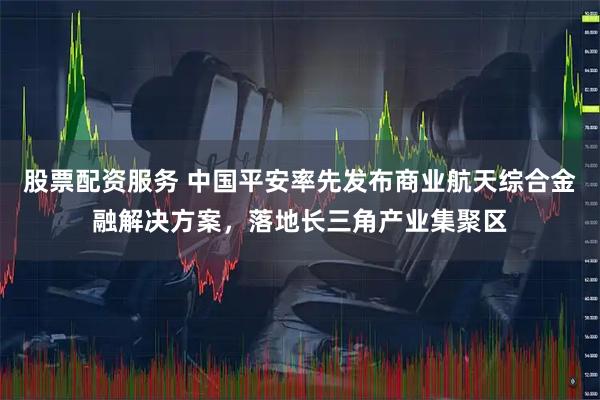 股票配资服务 中国平安率先发布商业航天综合金融解决方案，落地长三角产业集聚区
