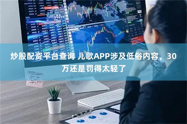 炒股配资平台查询 儿歌APP涉及低俗内容，30万还是罚得太轻了