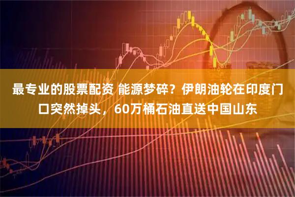 最专业的股票配资 能源梦碎?伊朗油轮在印度门口突然掉头,60万桶石油直送中国山东