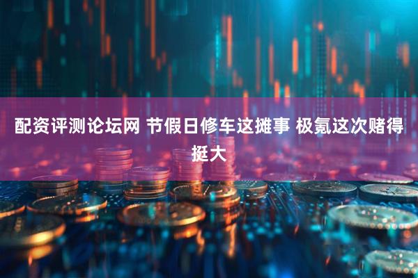 配资评测论坛网 节假日修车这摊事 极氪这次赌得挺大