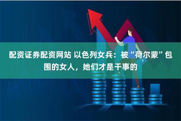 配资证券配资网站 以色列女兵：被“荷尔蒙”包围的女人，她们才是干事的