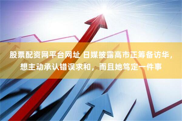股票配资网平台网址 日媒披露高市正筹备访华，想主动承认错误求和，而且她笃定一件事