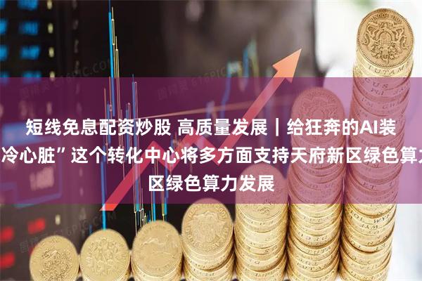 短线免息配资炒股 高质量发展｜给狂奔的AI装上“水冷心脏”这个转化中心将多方面支持天府新区绿色算力发展