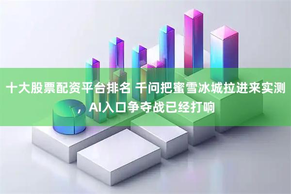 十大股票配资平台排名 千问把蜜雪冰城拉进来实测，AI入口争夺战已经打响