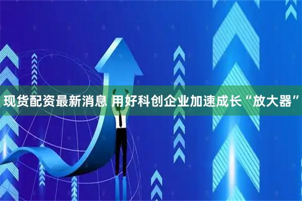 现货配资最新消息 用好科创企业加速成长“放大器”