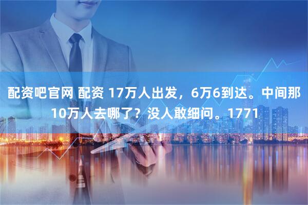 配资吧官网 配资 17万人出发，6万6到达。中间那10万人去哪了？没人敢细问。1771